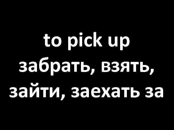 to pick up забрать, взять, зайти, заехать за 