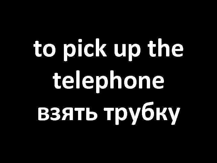 to pick up the telephone взять трубку 
