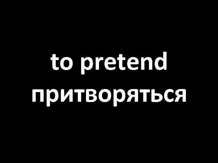 to pretend притворяться 