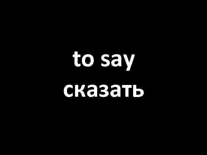 to say сказать 