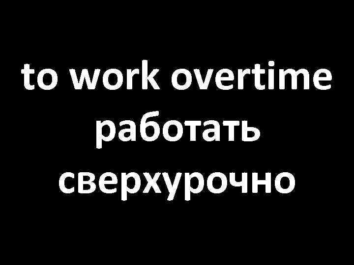 to work overtime работать сверхурочно 