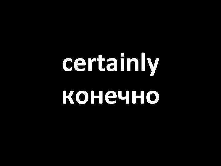 certainly конечно 