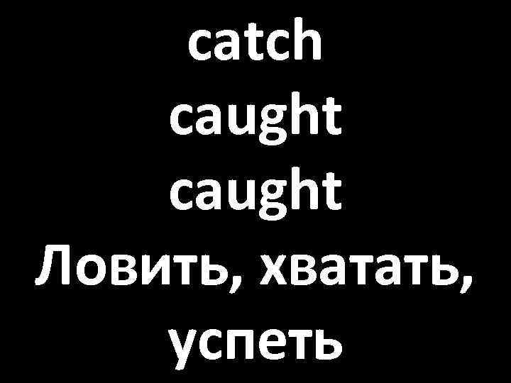 catch caught Ловить, хватать, успеть 