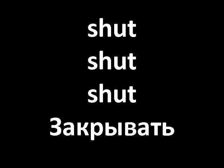 shut Закрывать 