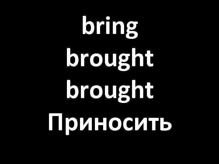 bring brought Приносить 