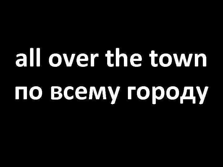 all over the town по всему городу 