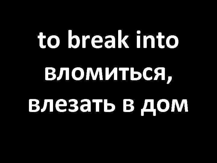 to break into вломиться, влезать в дом 