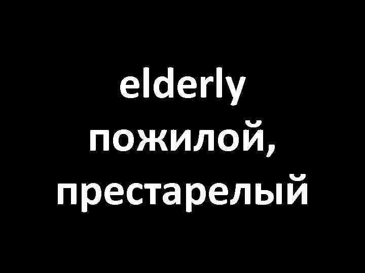 elderly пожилой, престарелый 
