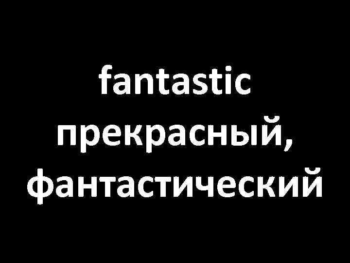 fantastic прекрасный, фантастический 