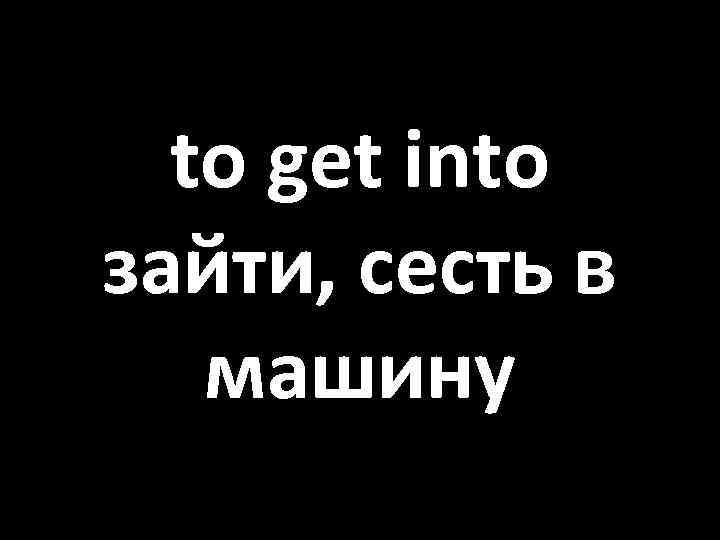to get into зайти, сесть в машину 