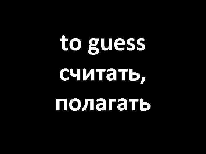 to guess считать, полагать 