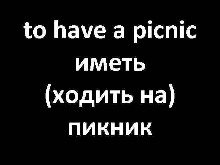 to have a picnic иметь (ходить на) пикник 