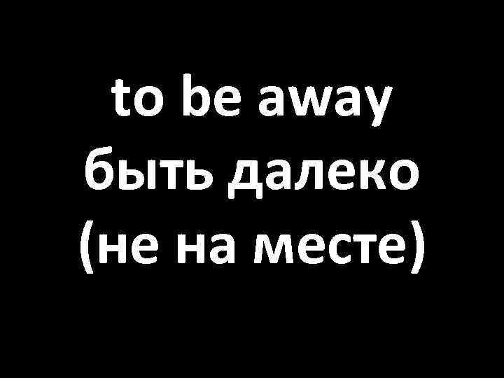 to be away быть далеко (не на месте) 