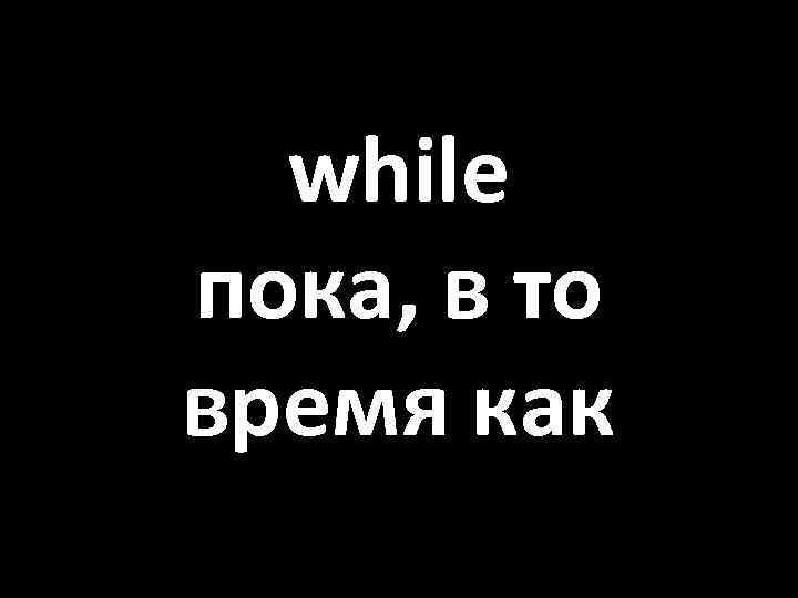 while пока, в то время как 