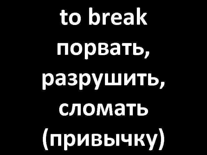 to break порвать, разрушить, сломать (привычку) 