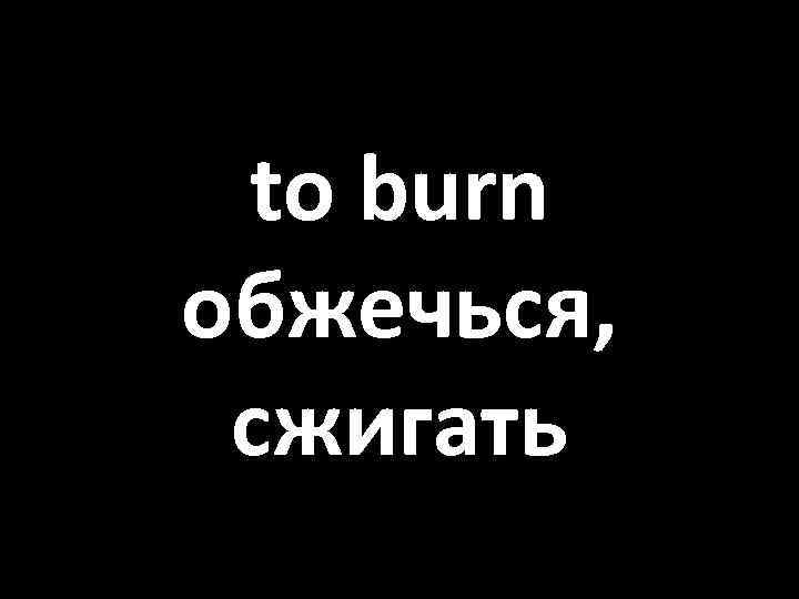 to burn обжечься, сжигать 