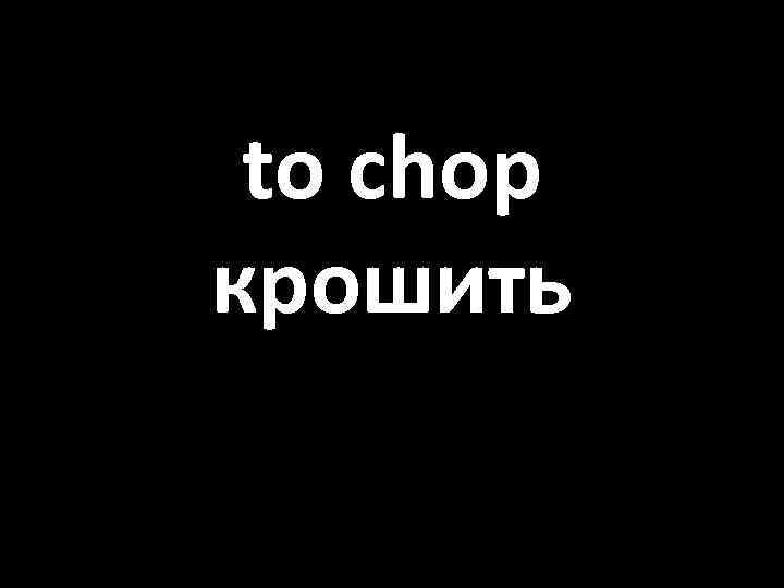 to chop крошить 