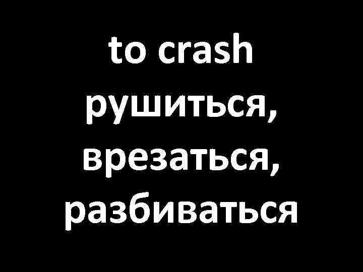 to crash рушиться, врезаться, разбиваться 