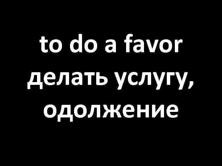 to do a favor делать услугу, одолжение 