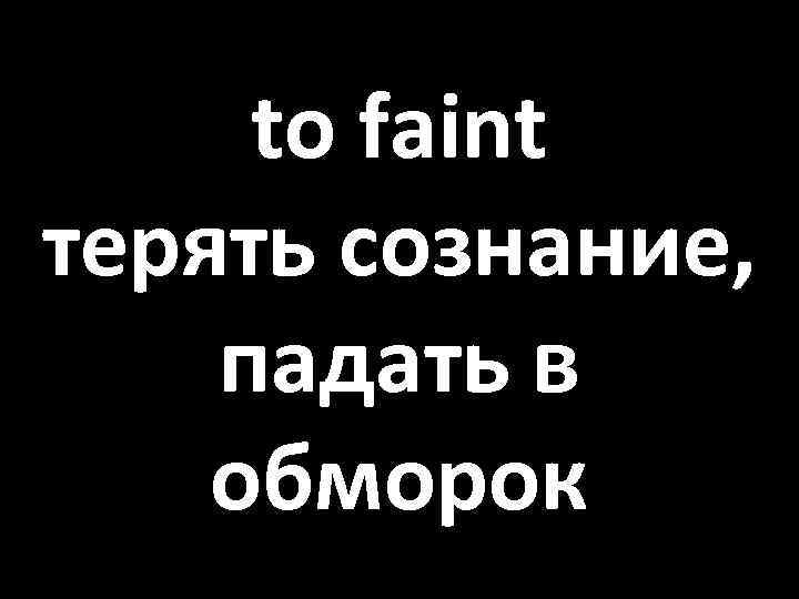 to faint терять сознание, падать в обморок 