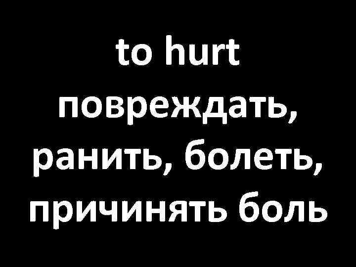 to hurt повреждать, ранить, болеть, причинять боль 