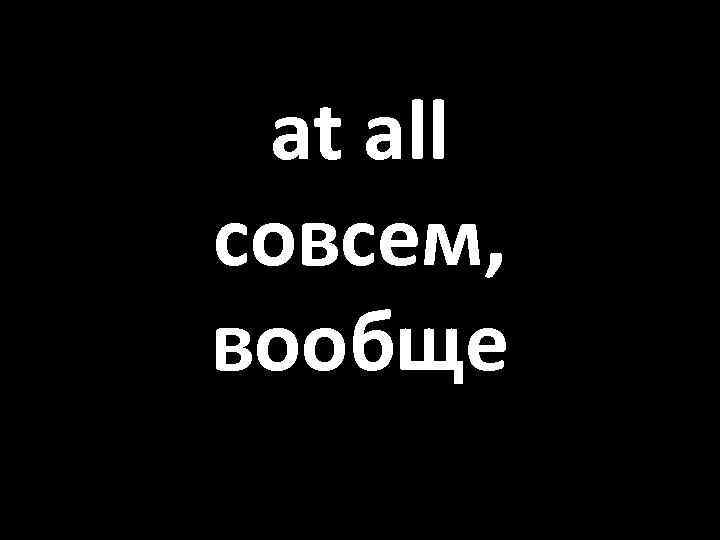 at all совсем, вообще 