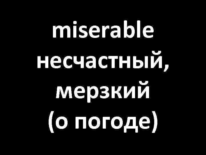 miserable несчастный, мерзкий (о погоде) 