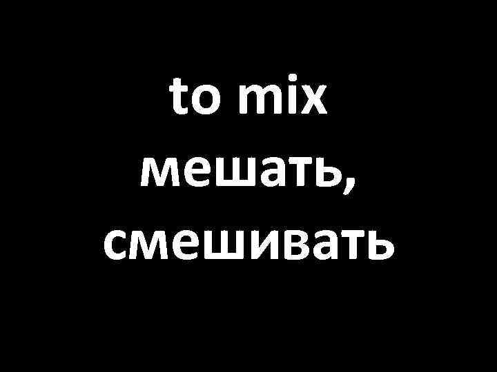 to mix мешать, смешивать 