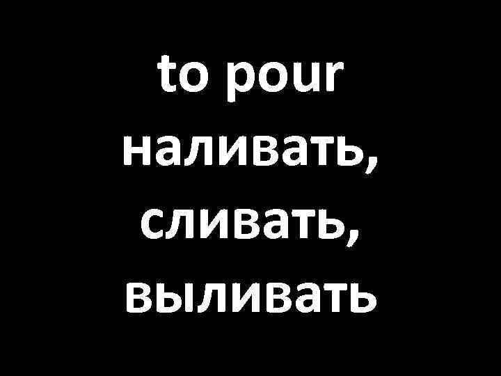 to pour наливать, сливать, выливать 