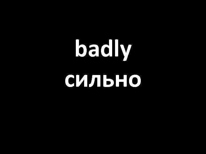 badly сильно 