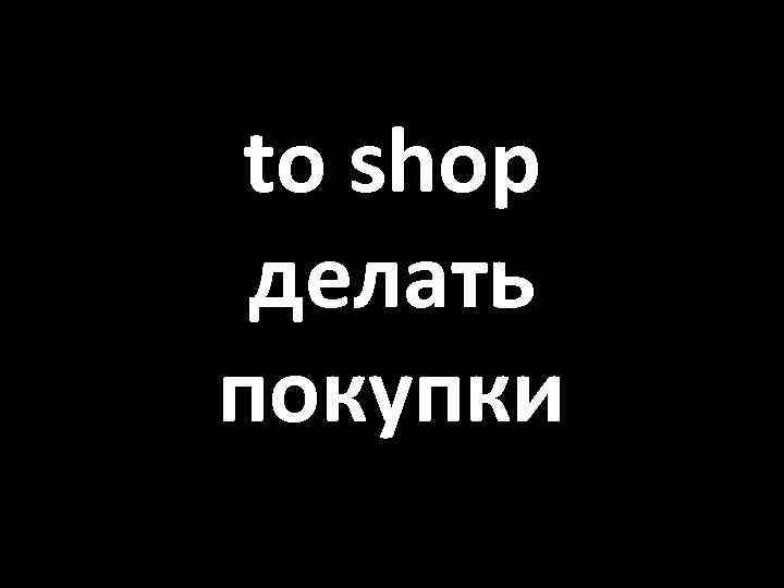 to shop делать покупки 