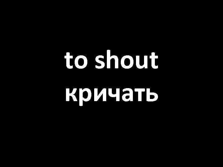 to shout кричать 