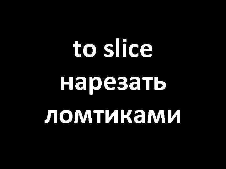 to slice нарезать ломтиками 