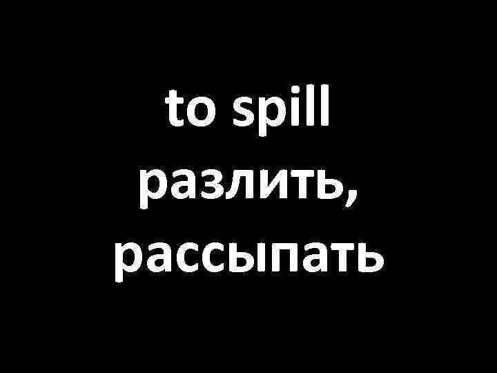 to spill разлить, рассыпать 