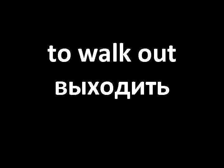 to walk out выходить 