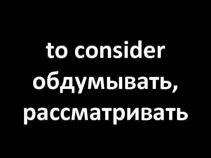 to consider обдумывать, рассматривать 