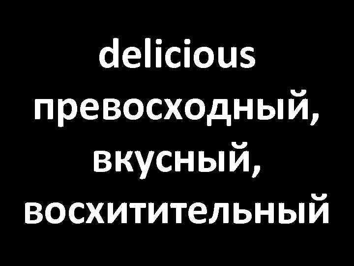 delicious превосходный, вкусный, восхитительный 