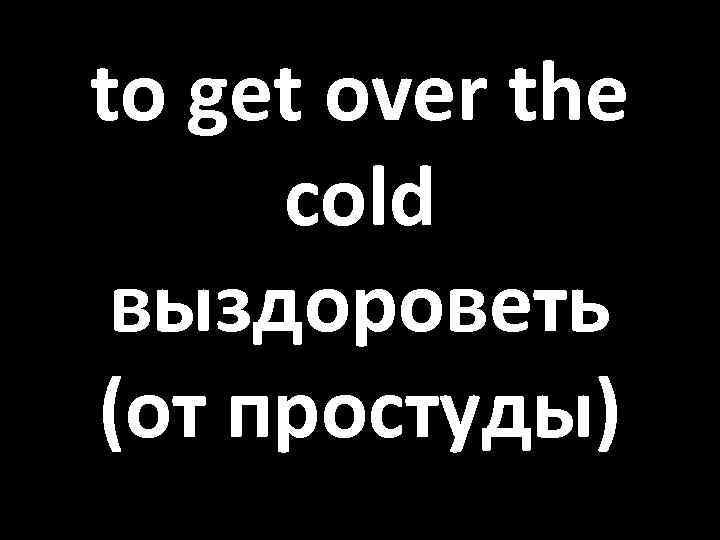 to get over the cold выздороветь (от простуды) 