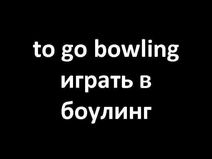 to go bowling играть в боулинг 