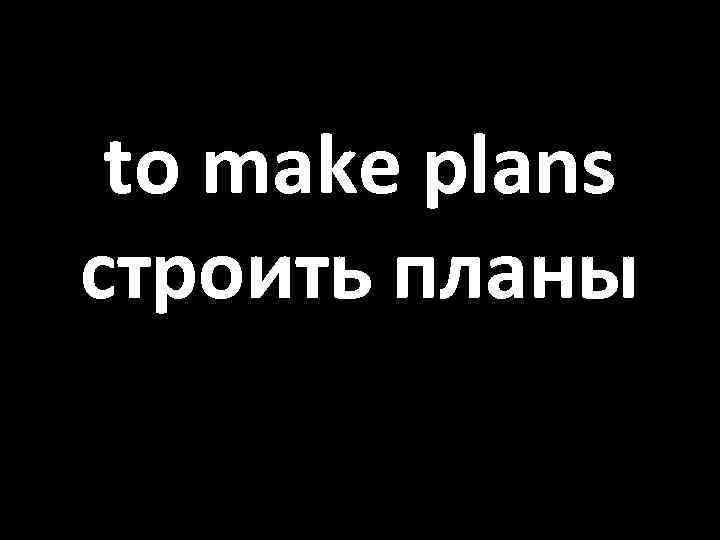 to make plans строить планы 