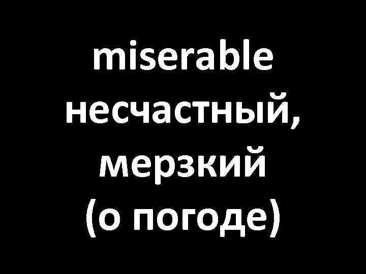 miserable несчастный, мерзкий (о погоде) 