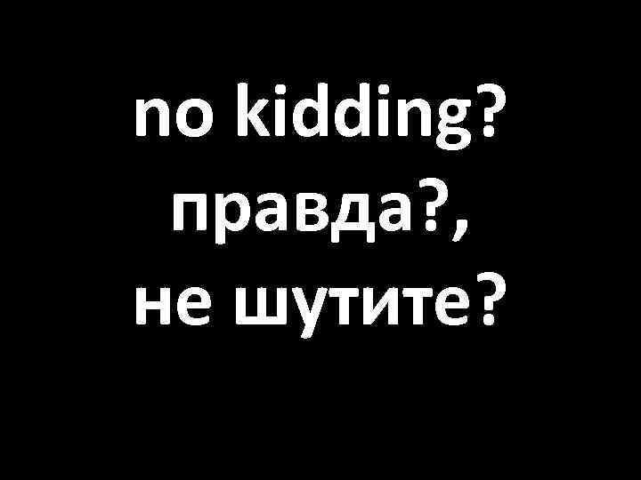 no kidding? правда? , не шутите? 