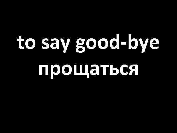 to say good-bye прощаться 