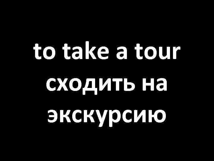 to take a tour сходить на экскурсию 