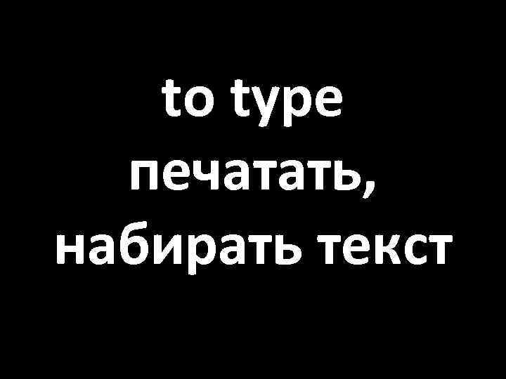 to type печатать, набирать текст 