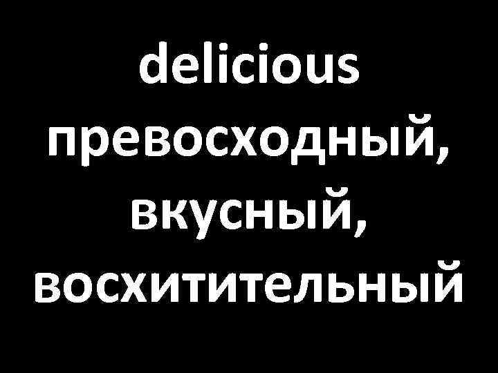 delicious превосходный, вкусный, восхитительный 