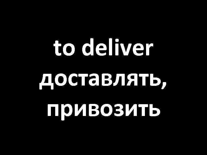 to deliver доставлять, привозить 