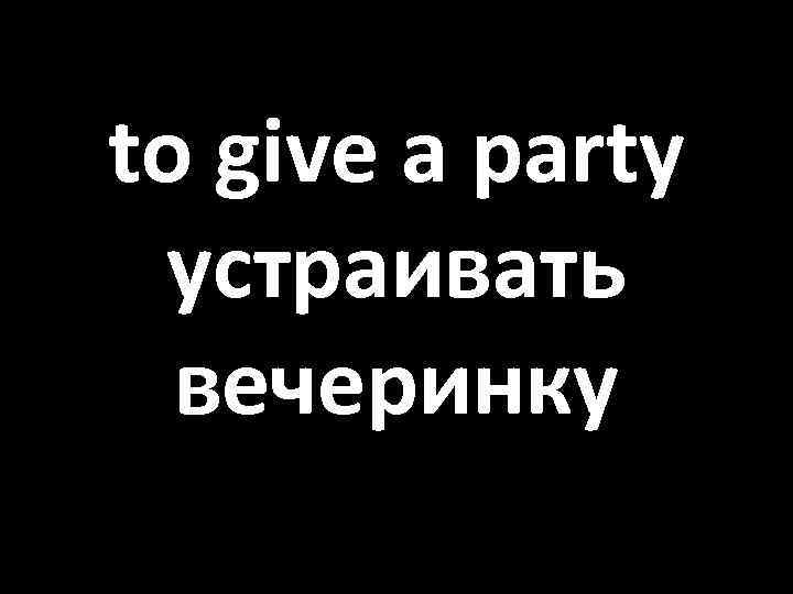 to give a party устраивать вечеринку 