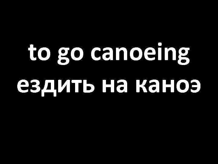 to go canoeing ездить на каноэ 