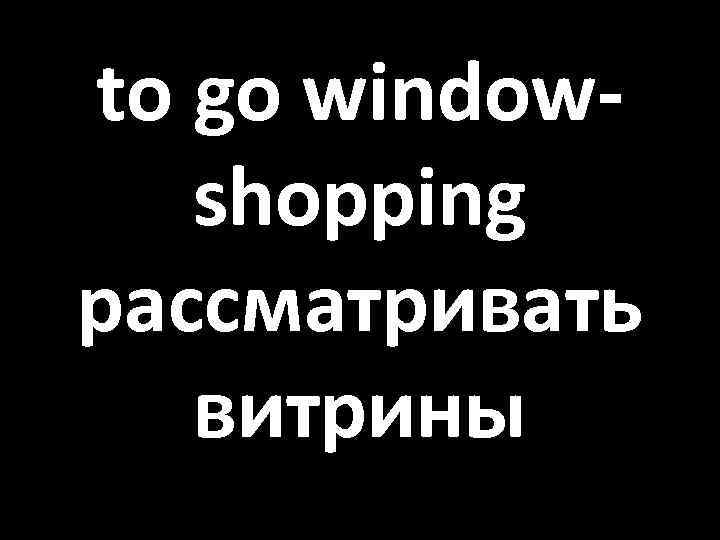 to go windowshopping рассматривать витрины 